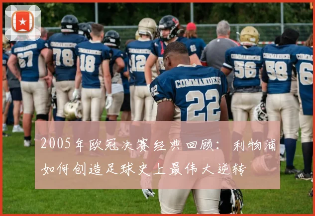 2005年欧冠决赛经典回顾：利物浦如何创造足球史上最伟大逆转