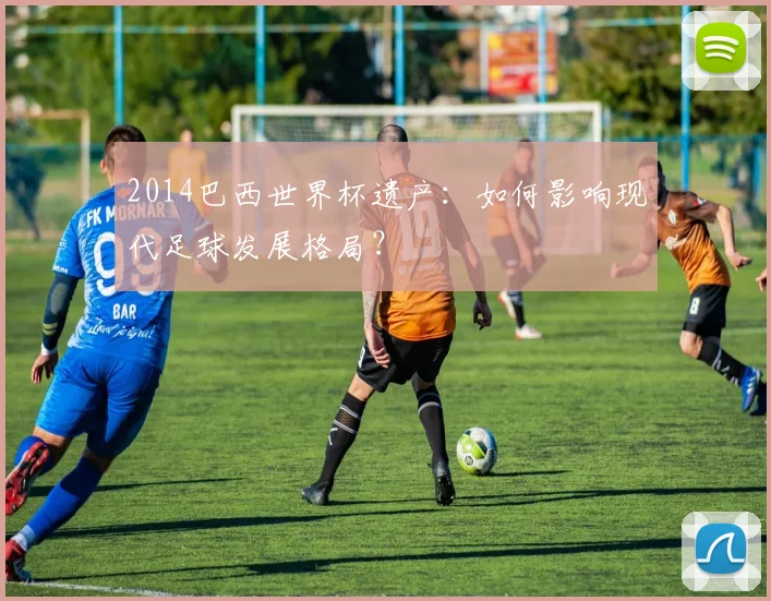 2014巴西世界杯遗产：如何影响现代足球发展格局？