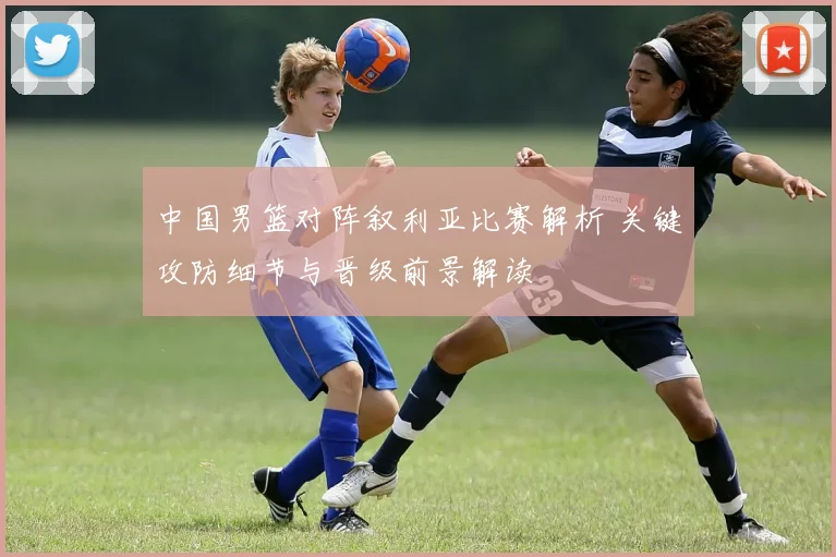 中国男篮对阵叙利亚比赛解析 关键攻防细节与晋级前景解读