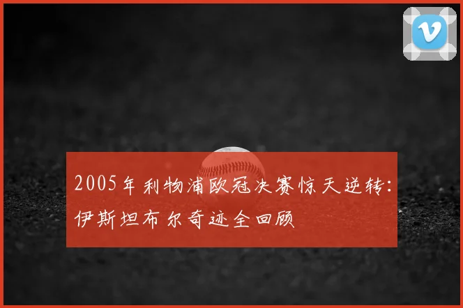 2005年利物浦欧冠决赛惊天逆转：伊斯坦布尔奇迹全回顾