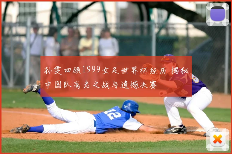 孙雯回顾1999女足世界杯经历 揭秘中国队高光之战与遗憾决赛