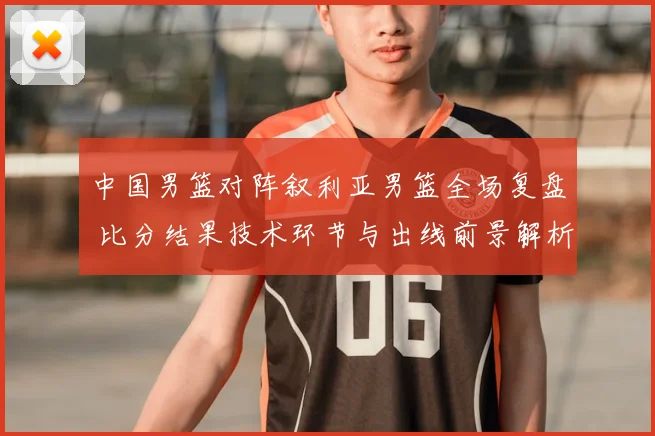 中国男篮对阵叙利亚男篮全场复盘 比分结果技术环节与出线前景解析