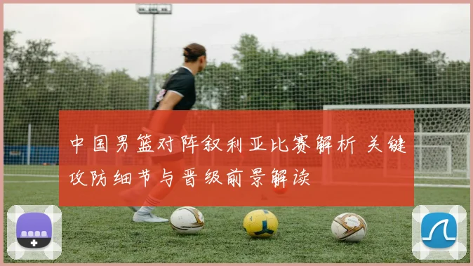 中国男篮对阵叙利亚比赛解析 关键攻防细节与晋级前景解读