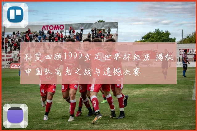 孙雯回顾1999女足世界杯经历 揭秘中国队高光之战与遗憾决赛