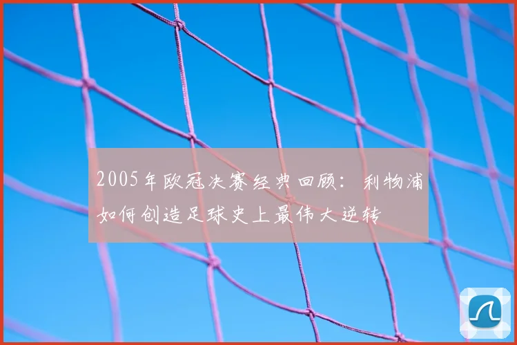 2005年欧冠决赛经典回顾：利物浦如何创造足球史上最伟大逆转
