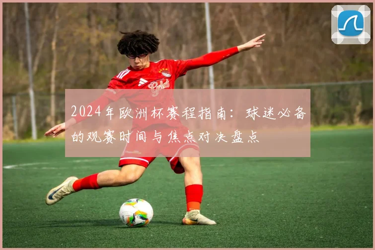 2024年欧洲杯赛程指南：球迷必备的观赛时间与焦点对决盘点