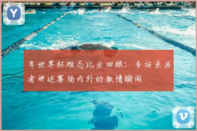 年世界杯难忘比分回顾：专访亲历者讲述赛场内外的激情瞬间