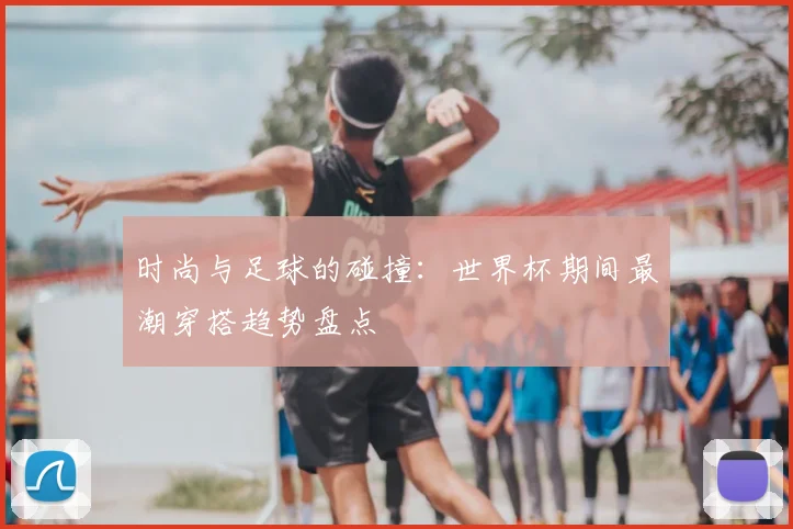 时尚与足球的碰撞：世界杯期间最潮穿搭趋势盘点