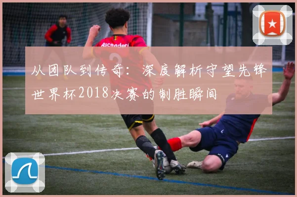 从团队到传奇：深度解析守望先锋世界杯2018决赛的制胜瞬间