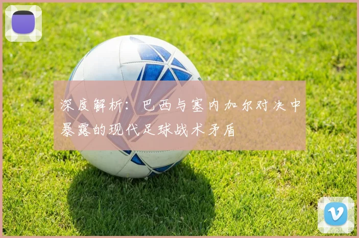 深度解析：巴西与塞内加尔对决中暴露的现代足球战术矛盾