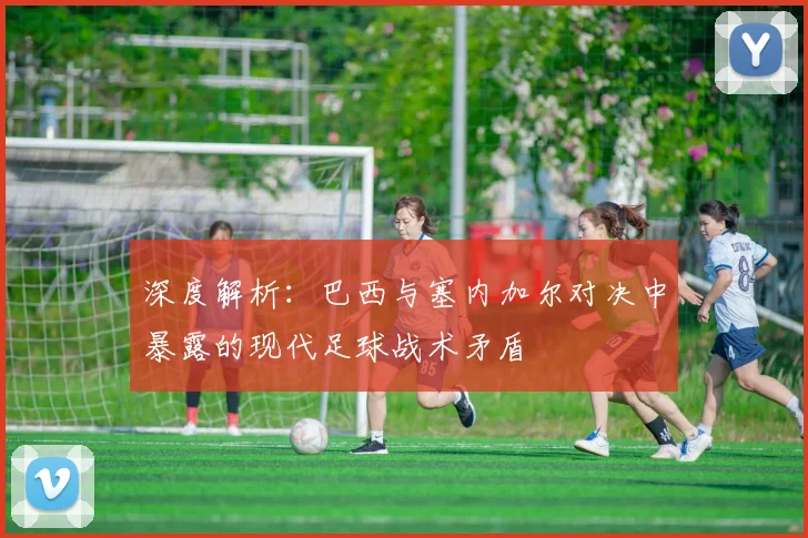 深度解析：巴西与塞内加尔对决中暴露的现代足球战术矛盾
