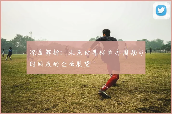 深度解析：未来世界杯举办周期与时间表的全面展望