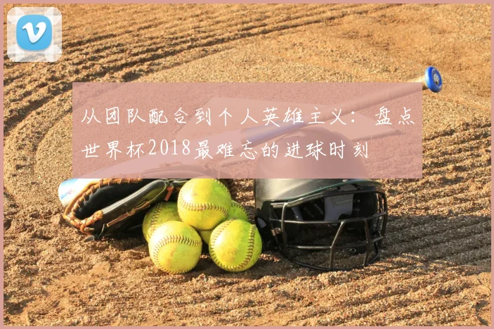 从团队配合到个人英雄主义：盘点世界杯2018最难忘的进球时刻