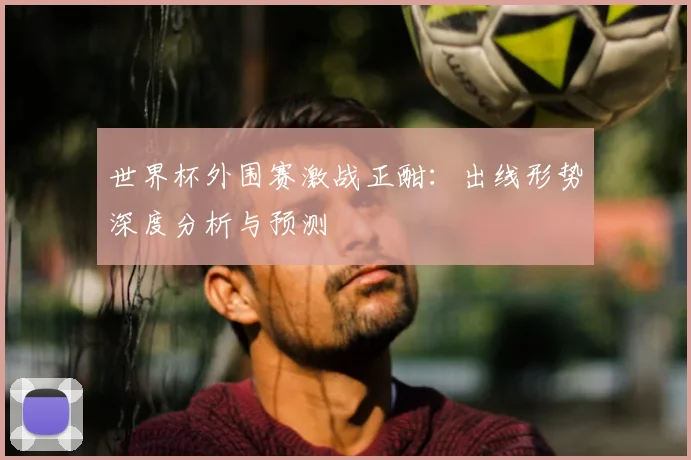 世界杯外围赛激战正酣：出线形势深度分析与预测