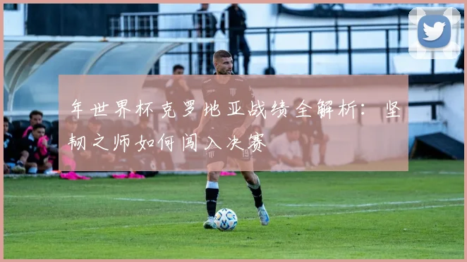 年世界杯克罗地亚战绩全解析：坚韧之师如何闯入决赛